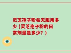 灵芝孢子粉每天服用多少 (灵芝孢子粉的日常剂量是多少？)