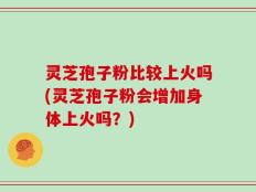 灵芝孢子粉比较上火吗(灵芝孢子粉会增加身体上火吗？)