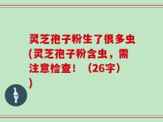灵芝孢子粉生了很多虫(灵芝孢子粉含虫，需注意检查！（26字）)