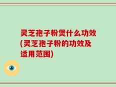 灵芝孢子粉煲什么功效(灵芝孢子粉的功效及适用范围)