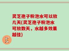 灵芝孢子粉泡水可以放几天(灵芝孢子粉泡水可放数天，水越多效果越佳)