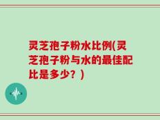 灵芝孢子粉水比例(灵芝孢子粉与水的最佳配比是多少？)