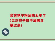 灵芝孢子粉油珠太多了(灵芝孢子粉中油珠含量过高)