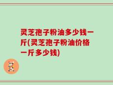 灵芝孢子粉油多少钱一斤(灵芝孢子粉油价格一斤多少钱)