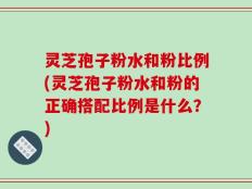 灵芝孢子粉水和粉比例(灵芝孢子粉水和粉的正确搭配比例是什么？)
