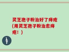 灵芝孢子粉治好了痔疮(用灵芝孢子粉治愈痔疮！)