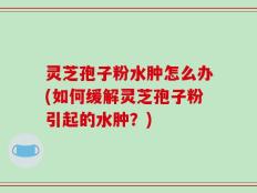 灵芝孢子粉水肿怎么办(如何缓解灵芝孢子粉引起的水肿？)