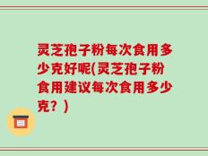 灵芝孢子粉每次食用多少克好呢(灵芝孢子粉食用建议每次食用多少克？)