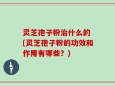 灵芝孢子粉治什么的 (灵芝孢子粉的功效和作用有哪些？)