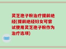 灵芝孢子粉治疗提前绝经(提前绝经妇女可尝试使用灵芝孢子粉作为治疗选项)