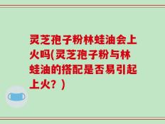 灵芝孢子粉林蛙油会上火吗(灵芝孢子粉与林蛙油的搭配是否易引起上火？)