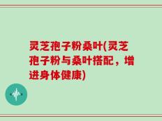 灵芝孢子粉桑叶(灵芝孢子粉与桑叶搭配，增进身体健康)