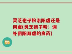 灵芝孢子粉治阳虚还是阴虚(灵芝孢子粉：调补阴阳双虚的良药)