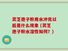 灵芝孢子粉用水冲完以后是什么现象 (灵芝孢子粉水溶性如何？)