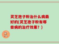 灵芝孢子粉治什么病最好的(灵芝孢子粉有哪些病的治疗效果？)