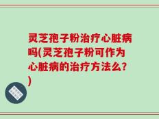 灵芝孢子粉治疗心脏病吗(灵芝孢子粉可作为心脏病的治疗方法么？)