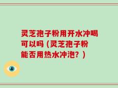 灵芝孢子粉用开水冲喝可以吗 (灵芝孢子粉能否用热水冲泡？)