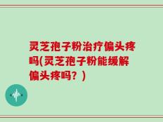 灵芝孢子粉治疗偏头疼吗(灵芝孢子粉能缓解偏头疼吗？)