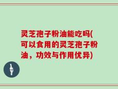 灵芝孢子粉油能吃吗(可以食用的灵芝孢子粉油，功效与作用优异)