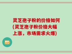 灵芝孢子粉的价格如何(灵芝孢子粉价格大幅上涨，市场需求火爆)