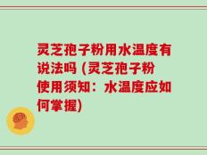 灵芝孢子粉用水温度有说法吗 (灵芝孢子粉使用须知：水温度应如何掌握)
