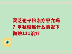 灵芝孢子粉治疗甲亢吗？甲状腺癌什么情况下做碘131治疗