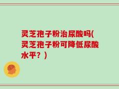 灵芝孢子粉治尿酸吗(灵芝孢子粉可降低尿酸水平？)