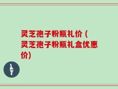 灵芝孢子粉瓶礼价 (灵芝孢子粉瓶礼盒优惠价)