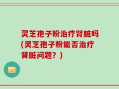 灵芝孢子粉治疗肾脏吗(灵芝孢子粉能否治疗肾脏问题？)
