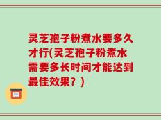 灵芝孢子粉煮水要多久才行(灵芝孢子粉煮水需要多长时间才能达到最佳效果？)