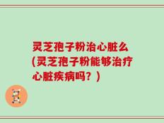 灵芝孢子粉治心脏么 (灵芝孢子粉能够治疗心脏疾病吗？)