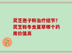 灵芝孢子粉治疗结节？灵芝和冬虫夏草哪个药用价值高