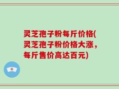灵芝孢子粉每斤价格(灵芝孢子粉价格大涨，每斤售价高达百元)