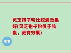 灵芝孢子粉比胶囊效果好(灵芝孢子粉优于胶囊，更有效果)