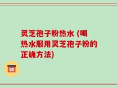 灵芝孢子粉热水 (喝热水服用灵芝孢子粉的正确方法)