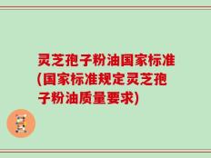 灵芝孢子粉油国家标准(国家标准规定灵芝孢子粉油质量要求)
