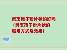 灵芝孢子粉片状的好吗 (灵芝孢子粉片状的服用方式及效果)