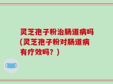 灵芝孢子粉治肠道病吗(灵芝孢子粉对肠道病有疗效吗？)
