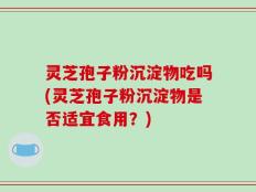 灵芝孢子粉沉淀物吃吗(灵芝孢子粉沉淀物是否适宜食用？)