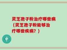 灵芝孢子粉治疗哪些病 (灵芝孢子粉能够治疗哪些疾病？)