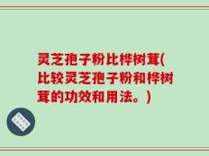 灵芝孢子粉比桦树茸(比较灵芝孢子粉和桦树茸的功效和用法。)