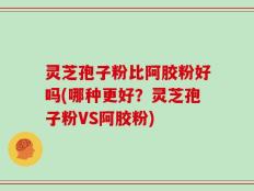 灵芝孢子粉比阿胶粉好吗(哪种更好？灵芝孢子粉VS阿胶粉)