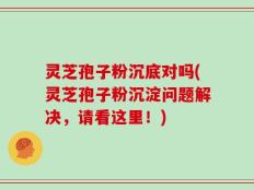 灵芝孢子粉沉底对吗(灵芝孢子粉沉淀问题解决，请看这里！)