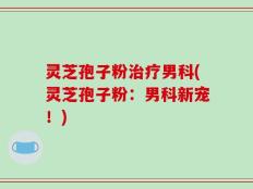 灵芝孢子粉治疗男科(灵芝孢子粉：男科新宠！)