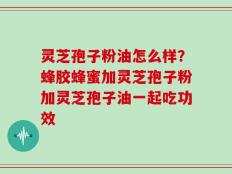 灵芝孢子粉油怎么样？蜂胶蜂蜜加灵芝孢子粉加灵芝孢子油一起吃功效