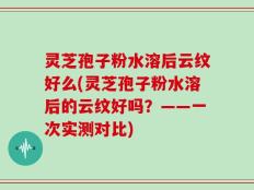 灵芝孢子粉水溶后云纹好么(灵芝孢子粉水溶后的云纹好吗？——一次实测对比)
