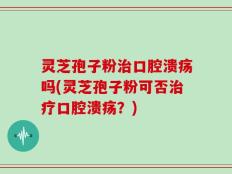 灵芝孢子粉治口腔溃疡吗(灵芝孢子粉可否治疗口腔溃疡？)