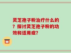 灵芝孢子粉治疗什么的？探讨灵芝孢子粉的功效和适用症？