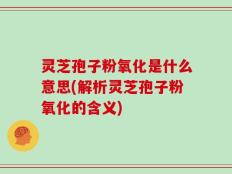 灵芝孢子粉氧化是什么意思(解析灵芝孢子粉氧化的含义)