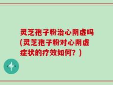 灵芝孢子粉治心阴虚吗(灵芝孢子粉对心阴虚症状的疗效如何？)